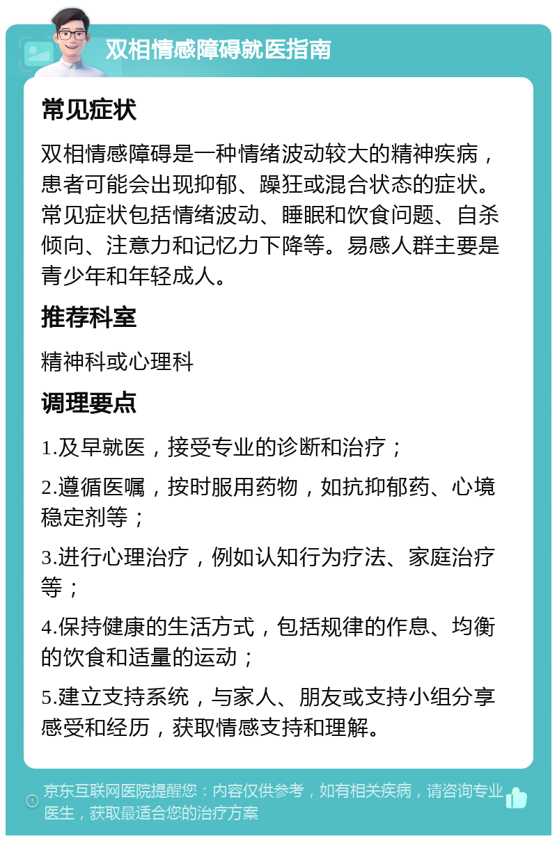 双相情感障碍就医指南 常见症状 双相情感障碍是一种情绪波动较大的精神疾病，患者可能会出现抑郁、躁狂或混合状态的症状。常见症状包括情绪波动、睡眠和饮食问题、自杀倾向、注意力和记忆力下降等。易感人群主要是青少年和年轻成人。 推荐科室 精神科或心理科 调理要点 1.及早就医，接受专业的诊断和治疗； 2.遵循医嘱，按时服用药物，如抗抑郁药、心境稳定剂等； 3.进行心理治疗，例如认知行为疗法、家庭治疗等； 4.保持健康的生活方式，包括规律的作息、均衡的饮食和适量的运动； 5.建立支持系统，与家人、朋友或支持小组分享感受和经历，获取情感支持和理解。