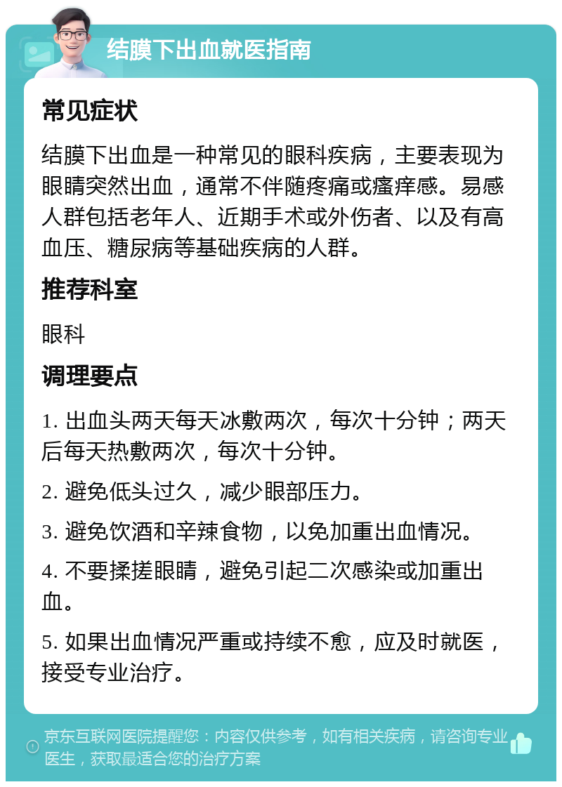 结膜下出血就医指南 常见症状 结膜下出血是一种常见的眼科疾病，主要表现为眼睛突然出血，通常不伴随疼痛或瘙痒感。易感人群包括老年人、近期手术或外伤者、以及有高血压、糖尿病等基础疾病的人群。 推荐科室 眼科 调理要点 1. 出血头两天每天冰敷两次，每次十分钟；两天后每天热敷两次，每次十分钟。 2. 避免低头过久，减少眼部压力。 3. 避免饮酒和辛辣食物，以免加重出血情况。 4. 不要揉搓眼睛，避免引起二次感染或加重出血。 5. 如果出血情况严重或持续不愈，应及时就医，接受专业治疗。