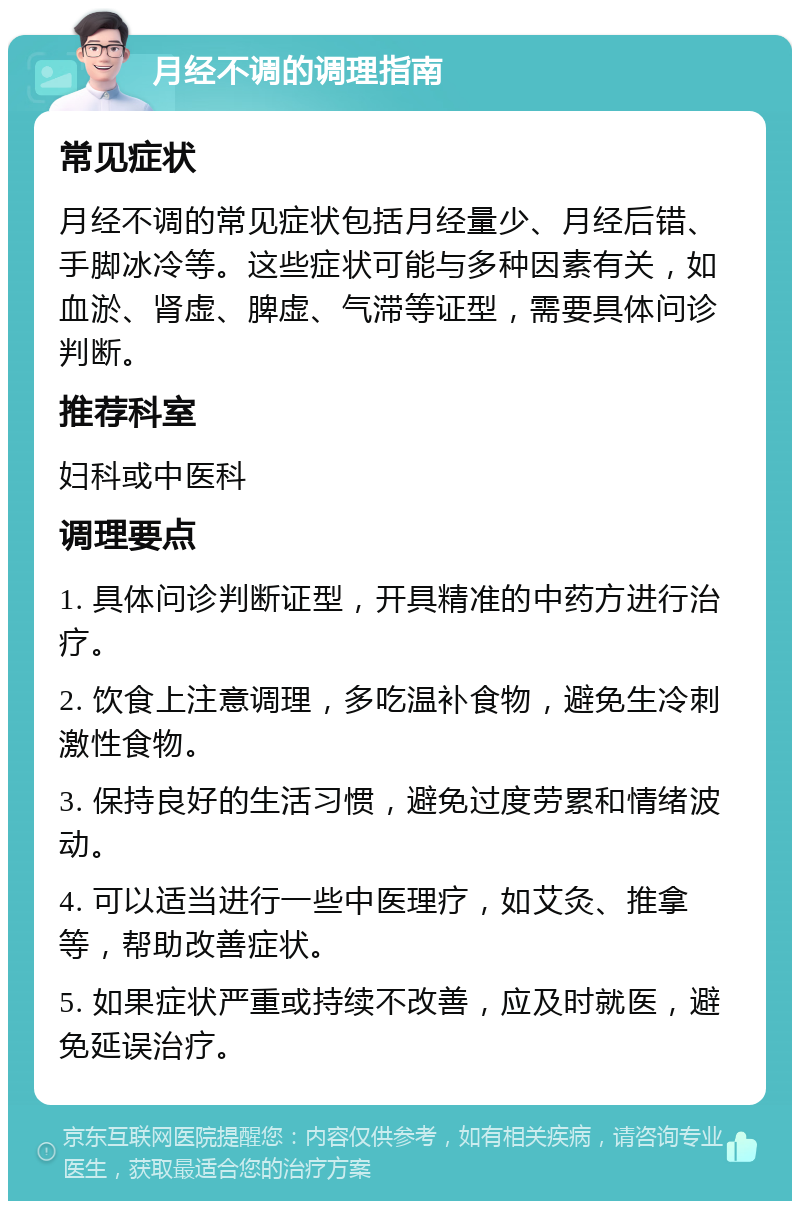 月经不调的调理指南 常见症状 月经不调的常见症状包括月经量少、月经后错、手脚冰冷等。这些症状可能与多种因素有关，如血淤、肾虚、脾虚、气滞等证型，需要具体问诊判断。 推荐科室 妇科或中医科 调理要点 1. 具体问诊判断证型，开具精准的中药方进行治疗。 2. 饮食上注意调理，多吃温补食物，避免生冷刺激性食物。 3. 保持良好的生活习惯，避免过度劳累和情绪波动。 4. 可以适当进行一些中医理疗，如艾灸、推拿等，帮助改善症状。 5. 如果症状严重或持续不改善，应及时就医，避免延误治疗。