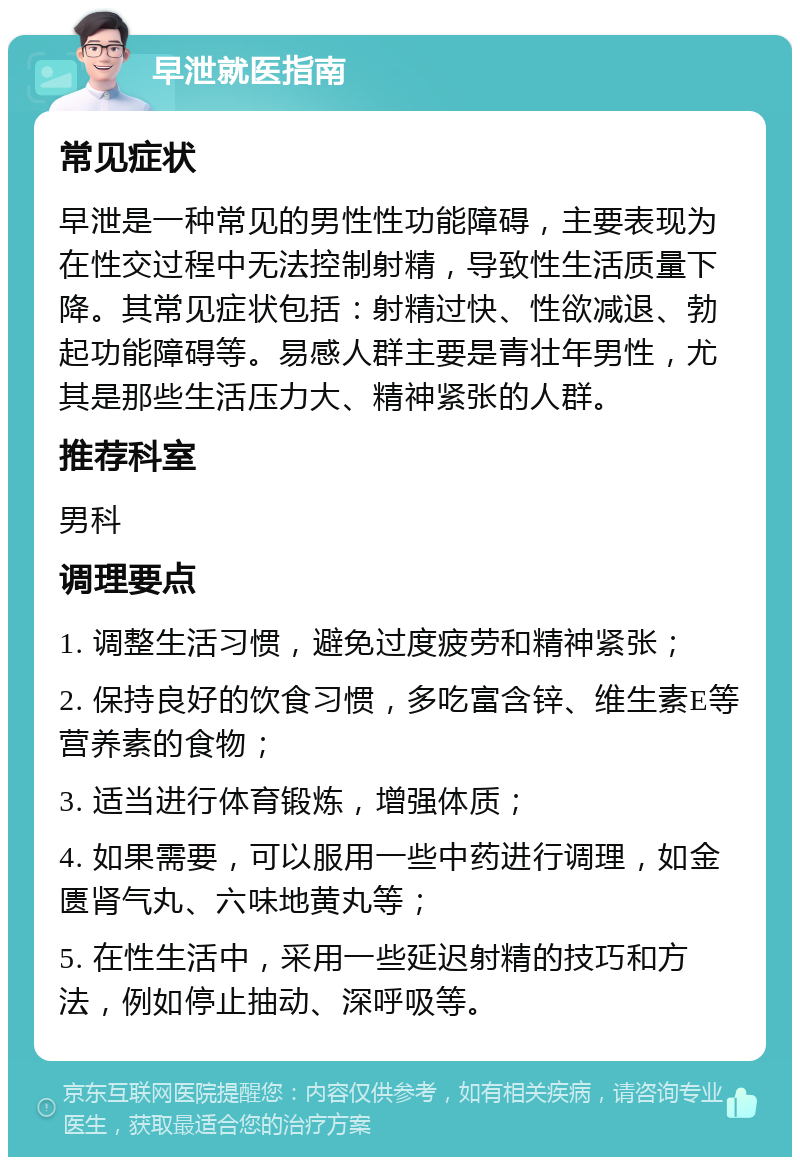 早泄就医指南 常见症状 早泄是一种常见的男性性功能障碍，主要表现为在性交过程中无法控制射精，导致性生活质量下降。其常见症状包括：射精过快、性欲减退、勃起功能障碍等。易感人群主要是青壮年男性，尤其是那些生活压力大、精神紧张的人群。 推荐科室 男科 调理要点 1. 调整生活习惯，避免过度疲劳和精神紧张； 2. 保持良好的饮食习惯，多吃富含锌、维生素E等营养素的食物； 3. 适当进行体育锻炼，增强体质； 4. 如果需要，可以服用一些中药进行调理，如金匮肾气丸、六味地黄丸等； 5. 在性生活中，采用一些延迟射精的技巧和方法，例如停止抽动、深呼吸等。