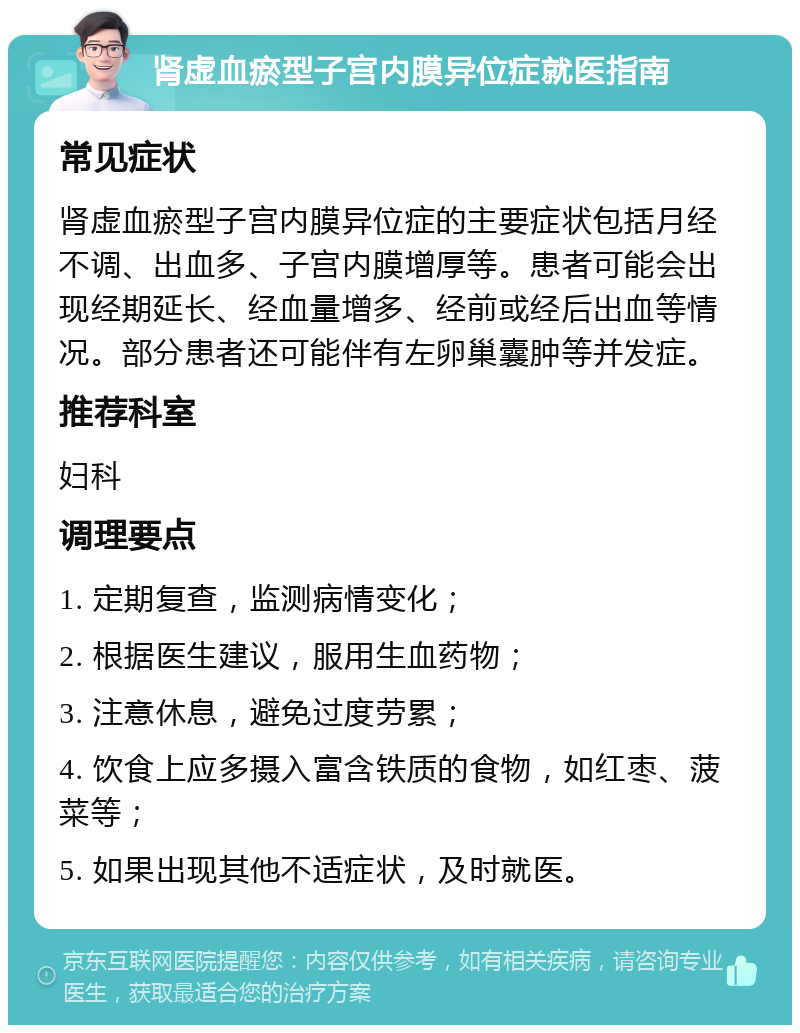 肾虚血瘀型子宫内膜异位症就医指南 常见症状 肾虚血瘀型子宫内膜异位症的主要症状包括月经不调、出血多、子宫内膜增厚等。患者可能会出现经期延长、经血量增多、经前或经后出血等情况。部分患者还可能伴有左卵巢囊肿等并发症。 推荐科室 妇科 调理要点 1. 定期复查，监测病情变化； 2. 根据医生建议，服用生血药物； 3. 注意休息，避免过度劳累； 4. 饮食上应多摄入富含铁质的食物，如红枣、菠菜等； 5. 如果出现其他不适症状，及时就医。