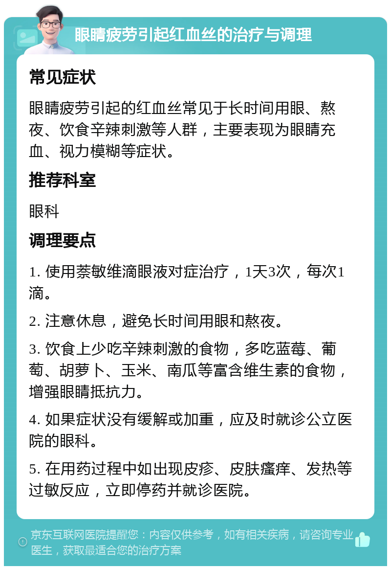 眼睛疲劳引起红血丝的治疗与调理 常见症状 眼睛疲劳引起的红血丝常见于长时间用眼、熬夜、饮食辛辣刺激等人群，主要表现为眼睛充血、视力模糊等症状。 推荐科室 眼科 调理要点 1. 使用萘敏维滴眼液对症治疗，1天3次，每次1滴。 2. 注意休息，避免长时间用眼和熬夜。 3. 饮食上少吃辛辣刺激的食物，多吃蓝莓、葡萄、胡萝卜、玉米、南瓜等富含维生素的食物，增强眼睛抵抗力。 4. 如果症状没有缓解或加重，应及时就诊公立医院的眼科。 5. 在用药过程中如出现皮疹、皮肤瘙痒、发热等过敏反应，立即停药并就诊医院。