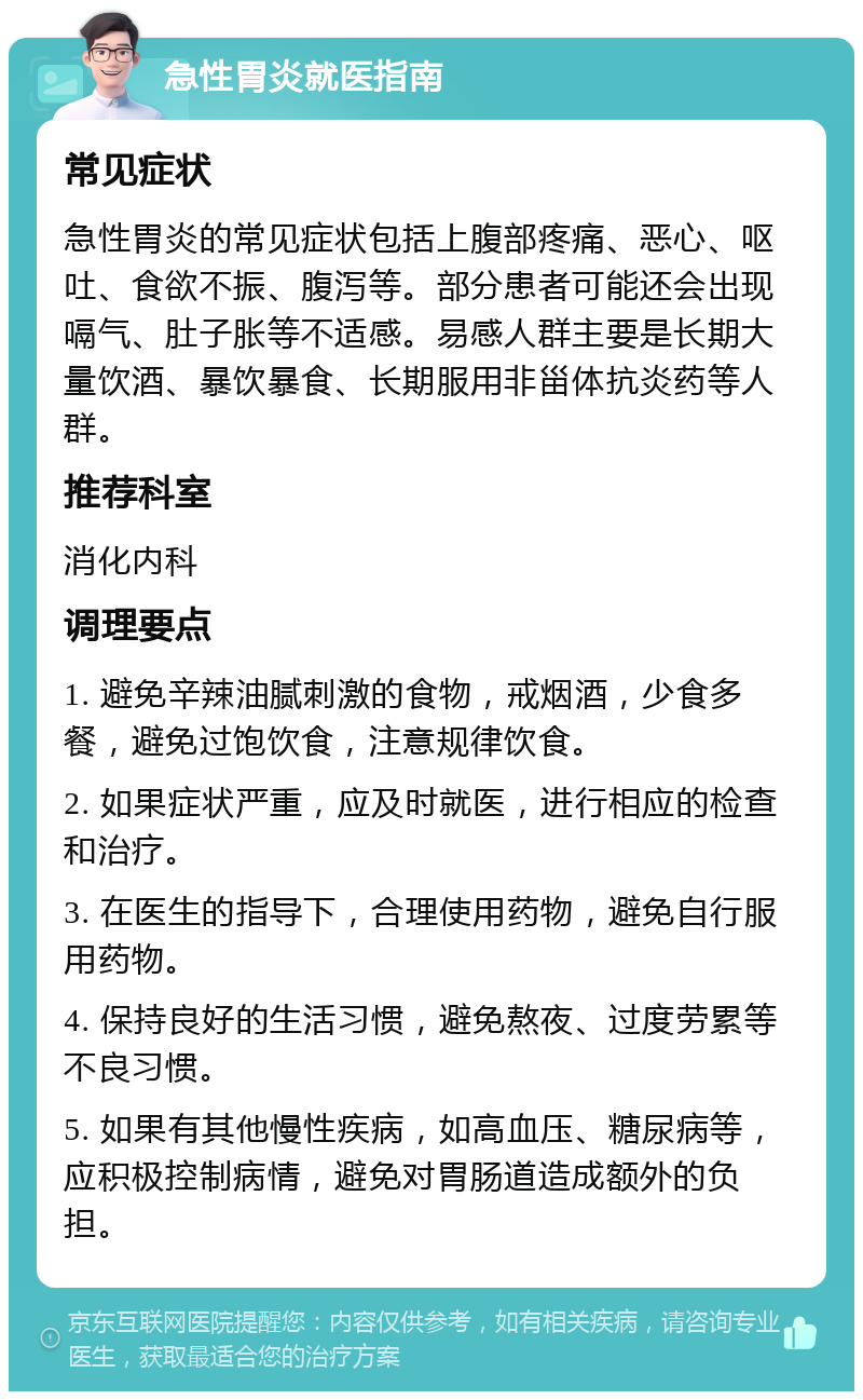 急性胃炎就医指南 常见症状 急性胃炎的常见症状包括上腹部疼痛、恶心、呕吐、食欲不振、腹泻等。部分患者可能还会出现嗝气、肚子胀等不适感。易感人群主要是长期大量饮酒、暴饮暴食、长期服用非甾体抗炎药等人群。 推荐科室 消化内科 调理要点 1. 避免辛辣油腻刺激的食物，戒烟酒，少食多餐，避免过饱饮食，注意规律饮食。 2. 如果症状严重，应及时就医，进行相应的检查和治疗。 3. 在医生的指导下，合理使用药物，避免自行服用药物。 4. 保持良好的生活习惯，避免熬夜、过度劳累等不良习惯。 5. 如果有其他慢性疾病，如高血压、糖尿病等，应积极控制病情，避免对胃肠道造成额外的负担。