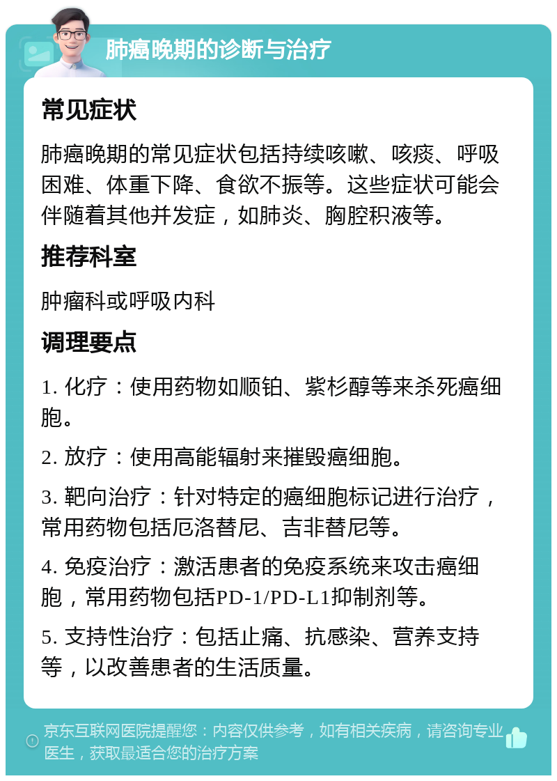 肺癌晚期的诊断与治疗 常见症状 肺癌晚期的常见症状包括持续咳嗽、咳痰、呼吸困难、体重下降、食欲不振等。这些症状可能会伴随着其他并发症，如肺炎、胸腔积液等。 推荐科室 肿瘤科或呼吸内科 调理要点 1. 化疗：使用药物如顺铂、紫杉醇等来杀死癌细胞。 2. 放疗：使用高能辐射来摧毁癌细胞。 3. 靶向治疗：针对特定的癌细胞标记进行治疗，常用药物包括厄洛替尼、吉非替尼等。 4. 免疫治疗：激活患者的免疫系统来攻击癌细胞，常用药物包括PD-1/PD-L1抑制剂等。 5. 支持性治疗：包括止痛、抗感染、营养支持等，以改善患者的生活质量。