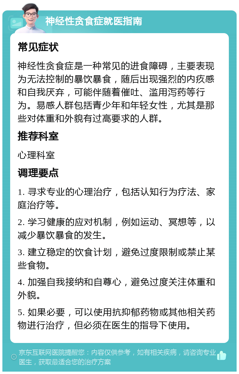 神经性贪食症就医指南 常见症状 神经性贪食症是一种常见的进食障碍，主要表现为无法控制的暴饮暴食，随后出现强烈的内疚感和自我厌弃，可能伴随着催吐、滥用泻药等行为。易感人群包括青少年和年轻女性，尤其是那些对体重和外貌有过高要求的人群。 推荐科室 心理科室 调理要点 1. 寻求专业的心理治疗，包括认知行为疗法、家庭治疗等。 2. 学习健康的应对机制，例如运动、冥想等，以减少暴饮暴食的发生。 3. 建立稳定的饮食计划，避免过度限制或禁止某些食物。 4. 加强自我接纳和自尊心，避免过度关注体重和外貌。 5. 如果必要，可以使用抗抑郁药物或其他相关药物进行治疗，但必须在医生的指导下使用。