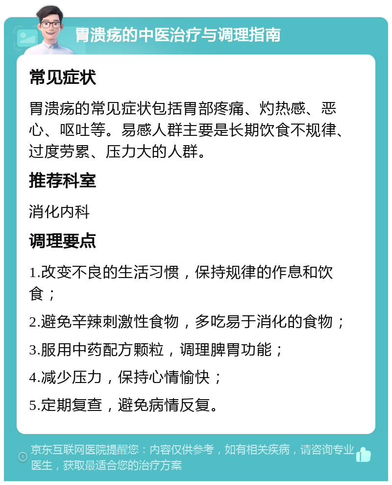 胃溃疡的中医治疗与调理指南 常见症状 胃溃疡的常见症状包括胃部疼痛、灼热感、恶心、呕吐等。易感人群主要是长期饮食不规律、过度劳累、压力大的人群。 推荐科室 消化内科 调理要点 1.改变不良的生活习惯，保持规律的作息和饮食； 2.避免辛辣刺激性食物，多吃易于消化的食物； 3.服用中药配方颗粒，调理脾胃功能； 4.减少压力，保持心情愉快； 5.定期复查，避免病情反复。