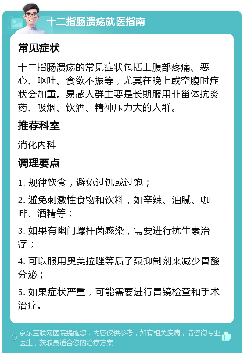 十二指肠溃疡就医指南 常见症状 十二指肠溃疡的常见症状包括上腹部疼痛、恶心、呕吐、食欲不振等，尤其在晚上或空腹时症状会加重。易感人群主要是长期服用非甾体抗炎药、吸烟、饮酒、精神压力大的人群。 推荐科室 消化内科 调理要点 1. 规律饮食，避免过饥或过饱； 2. 避免刺激性食物和饮料，如辛辣、油腻、咖啡、酒精等； 3. 如果有幽门螺杆菌感染，需要进行抗生素治疗； 4. 可以服用奥美拉唑等质子泵抑制剂来减少胃酸分泌； 5. 如果症状严重，可能需要进行胃镜检查和手术治疗。