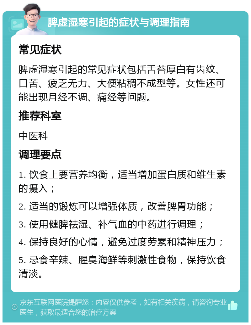 脾虚湿寒引起的症状与调理指南 常见症状 脾虚湿寒引起的常见症状包括舌苔厚白有齿纹、口苦、疲乏无力、大便粘稠不成型等。女性还可能出现月经不调、痛经等问题。 推荐科室 中医科 调理要点 1. 饮食上要营养均衡，适当增加蛋白质和维生素的摄入； 2. 适当的锻炼可以增强体质，改善脾胃功能； 3. 使用健脾祛湿、补气血的中药进行调理； 4. 保持良好的心情，避免过度劳累和精神压力； 5. 忌食辛辣、腥臭海鲜等刺激性食物，保持饮食清淡。