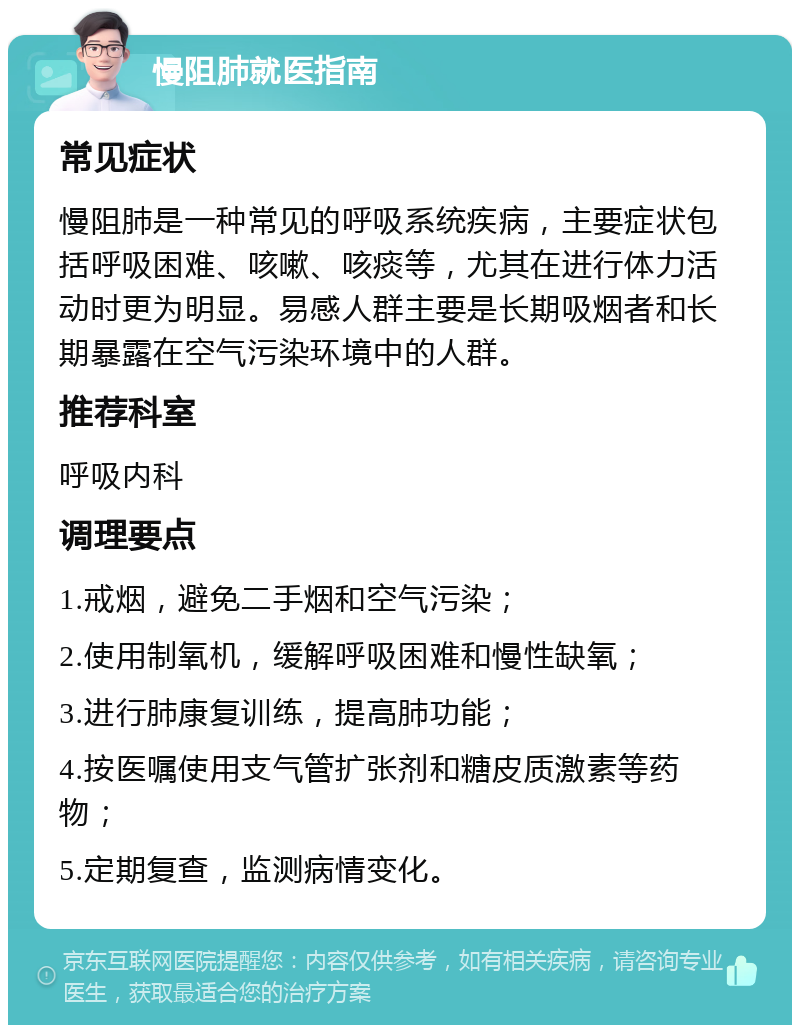 慢阻肺就医指南 常见症状 慢阻肺是一种常见的呼吸系统疾病，主要症状包括呼吸困难、咳嗽、咳痰等，尤其在进行体力活动时更为明显。易感人群主要是长期吸烟者和长期暴露在空气污染环境中的人群。 推荐科室 呼吸内科 调理要点 1.戒烟，避免二手烟和空气污染； 2.使用制氧机，缓解呼吸困难和慢性缺氧； 3.进行肺康复训练，提高肺功能； 4.按医嘱使用支气管扩张剂和糖皮质激素等药物； 5.定期复查，监测病情变化。