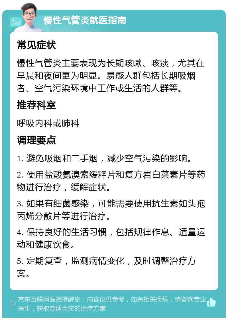 慢性气管炎就医指南 常见症状 慢性气管炎主要表现为长期咳嗽、咳痰，尤其在早晨和夜间更为明显。易感人群包括长期吸烟者、空气污染环境中工作或生活的人群等。 推荐科室 呼吸内科或肺科 调理要点 1. 避免吸烟和二手烟，减少空气污染的影响。 2. 使用盐酸氨溴索缓释片和复方岩白菜素片等药物进行治疗，缓解症状。 3. 如果有细菌感染，可能需要使用抗生素如头孢丙烯分散片等进行治疗。 4. 保持良好的生活习惯，包括规律作息、适量运动和健康饮食。 5. 定期复查，监测病情变化，及时调整治疗方案。