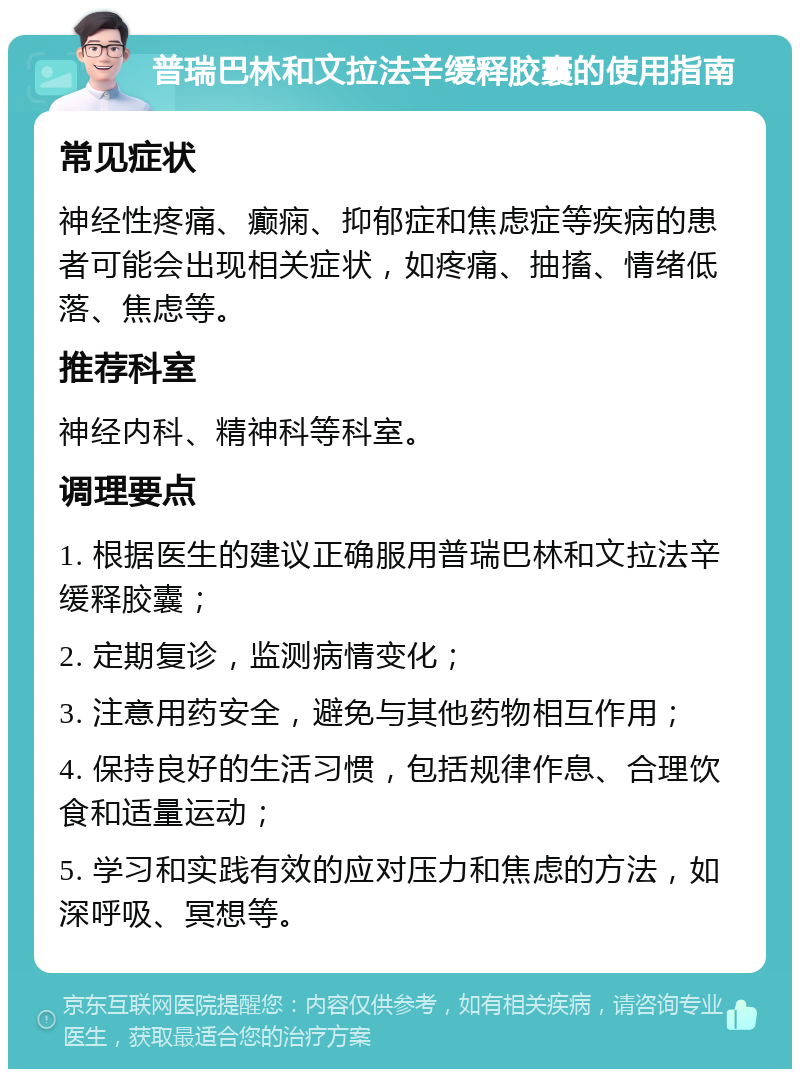 普瑞巴林和文拉法辛缓释胶囊的使用指南 常见症状 神经性疼痛、癫痫、抑郁症和焦虑症等疾病的患者可能会出现相关症状，如疼痛、抽搐、情绪低落、焦虑等。 推荐科室 神经内科、精神科等科室。 调理要点 1. 根据医生的建议正确服用普瑞巴林和文拉法辛缓释胶囊； 2. 定期复诊，监测病情变化； 3. 注意用药安全，避免与其他药物相互作用； 4. 保持良好的生活习惯，包括规律作息、合理饮食和适量运动； 5. 学习和实践有效的应对压力和焦虑的方法，如深呼吸、冥想等。