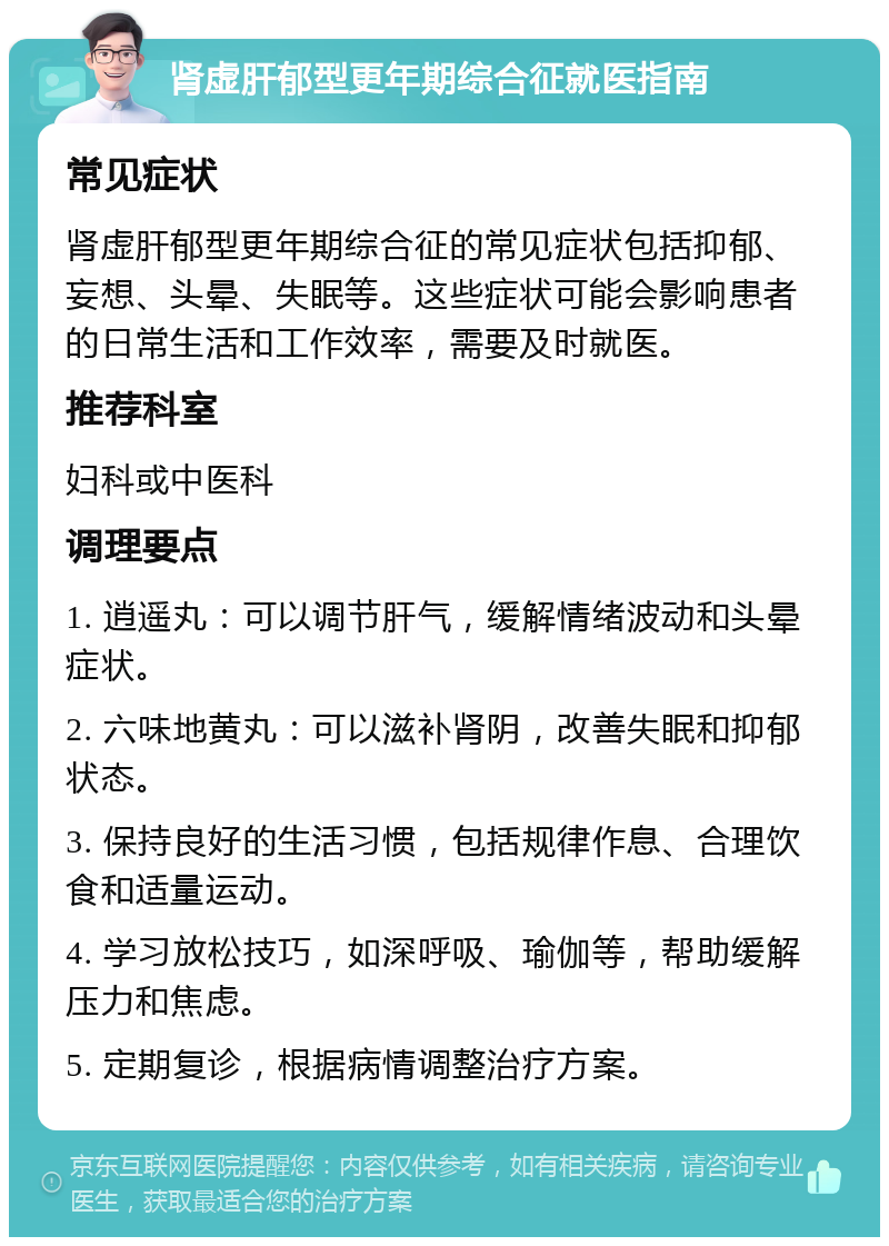 肾虚肝郁型更年期综合征就医指南 常见症状 肾虚肝郁型更年期综合征的常见症状包括抑郁、妄想、头晕、失眠等。这些症状可能会影响患者的日常生活和工作效率，需要及时就医。 推荐科室 妇科或中医科 调理要点 1. 逍遥丸：可以调节肝气，缓解情绪波动和头晕症状。 2. 六味地黄丸：可以滋补肾阴，改善失眠和抑郁状态。 3. 保持良好的生活习惯，包括规律作息、合理饮食和适量运动。 4. 学习放松技巧，如深呼吸、瑜伽等，帮助缓解压力和焦虑。 5. 定期复诊，根据病情调整治疗方案。