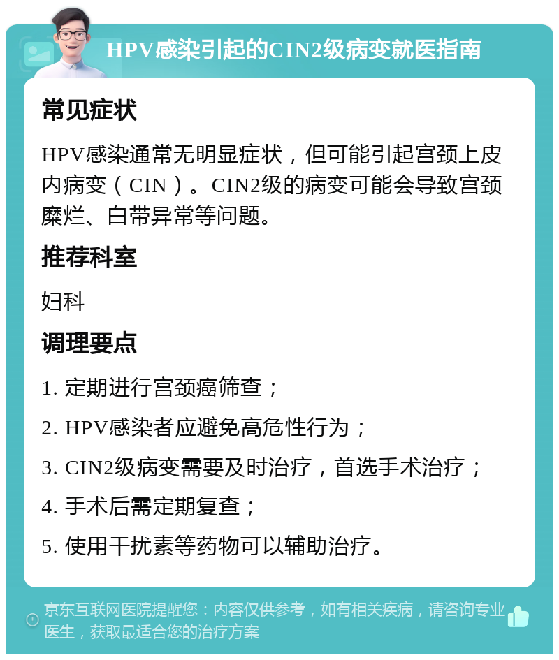 HPV感染引起的CIN2级病变就医指南 常见症状 HPV感染通常无明显症状，但可能引起宫颈上皮内病变（CIN）。CIN2级的病变可能会导致宫颈糜烂、白带异常等问题。 推荐科室 妇科 调理要点 1. 定期进行宫颈癌筛查； 2. HPV感染者应避免高危性行为； 3. CIN2级病变需要及时治疗，首选手术治疗； 4. 手术后需定期复查； 5. 使用干扰素等药物可以辅助治疗。