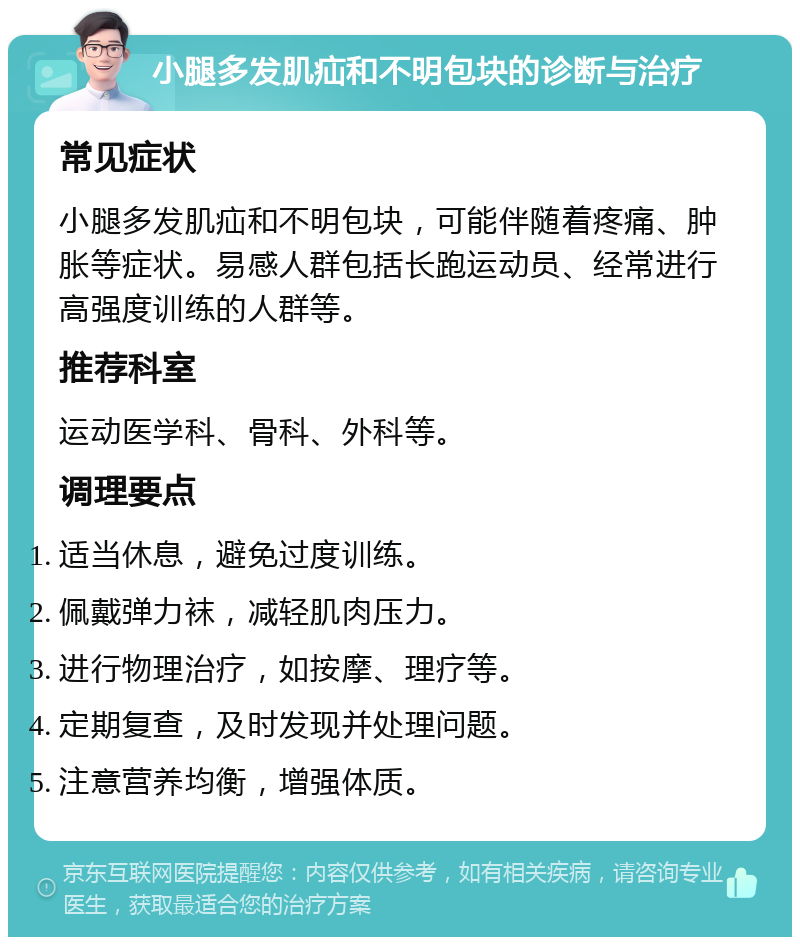 小腿多发肌疝和不明包块的诊断与治疗 常见症状 小腿多发肌疝和不明包块，可能伴随着疼痛、肿胀等症状。易感人群包括长跑运动员、经常进行高强度训练的人群等。 推荐科室 运动医学科、骨科、外科等。 调理要点 适当休息，避免过度训练。 佩戴弹力袜，减轻肌肉压力。 进行物理治疗，如按摩、理疗等。 定期复查，及时发现并处理问题。 注意营养均衡，增强体质。