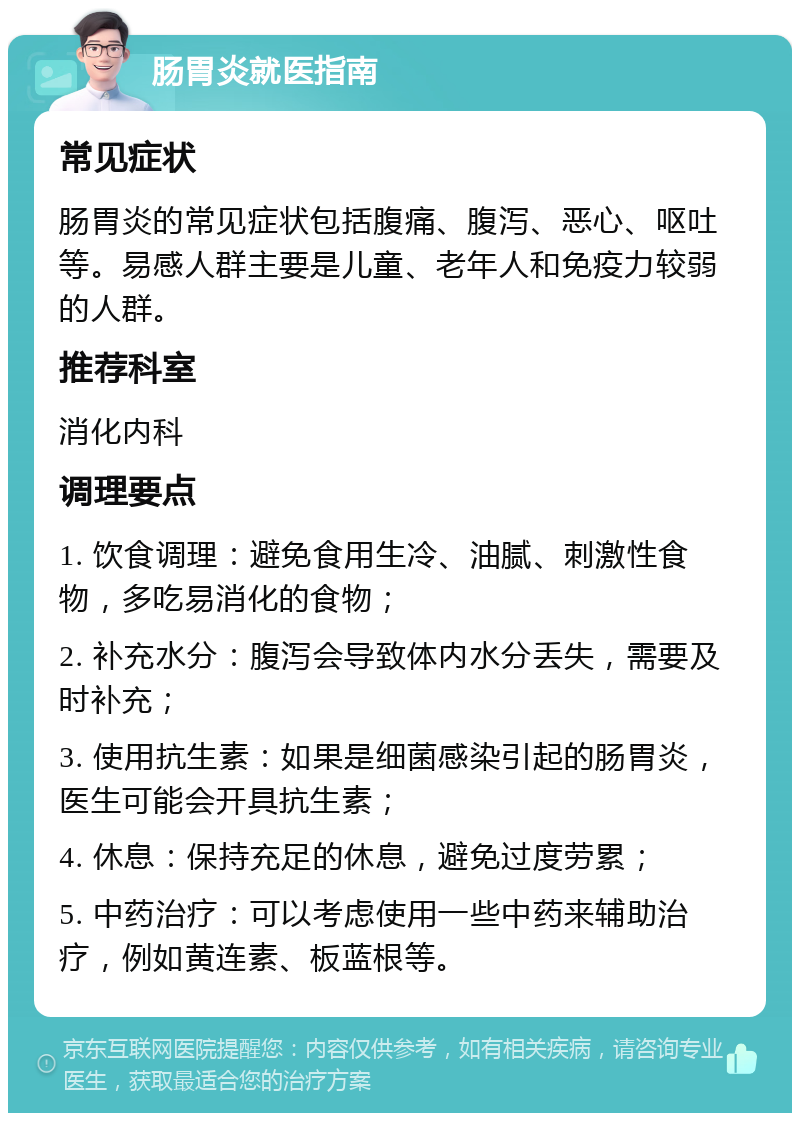 肠胃炎就医指南 常见症状 肠胃炎的常见症状包括腹痛、腹泻、恶心、呕吐等。易感人群主要是儿童、老年人和免疫力较弱的人群。 推荐科室 消化内科 调理要点 1. 饮食调理：避免食用生冷、油腻、刺激性食物，多吃易消化的食物； 2. 补充水分：腹泻会导致体内水分丢失，需要及时补充； 3. 使用抗生素：如果是细菌感染引起的肠胃炎，医生可能会开具抗生素； 4. 休息：保持充足的休息，避免过度劳累； 5. 中药治疗：可以考虑使用一些中药来辅助治疗，例如黄连素、板蓝根等。