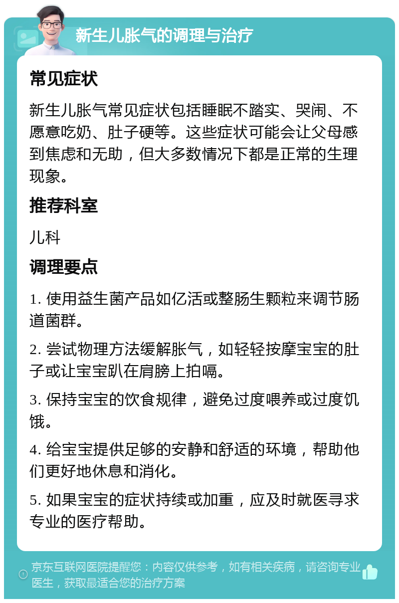 新生儿胀气的调理与治疗 常见症状 新生儿胀气常见症状包括睡眠不踏实、哭闹、不愿意吃奶、肚子硬等。这些症状可能会让父母感到焦虑和无助，但大多数情况下都是正常的生理现象。 推荐科室 儿科 调理要点 1. 使用益生菌产品如亿活或整肠生颗粒来调节肠道菌群。 2. 尝试物理方法缓解胀气，如轻轻按摩宝宝的肚子或让宝宝趴在肩膀上拍嗝。 3. 保持宝宝的饮食规律，避免过度喂养或过度饥饿。 4. 给宝宝提供足够的安静和舒适的环境，帮助他们更好地休息和消化。 5. 如果宝宝的症状持续或加重，应及时就医寻求专业的医疗帮助。