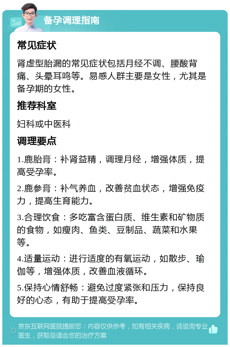 备孕调理指南 常见症状 肾虚型胎漏的常见症状包括月经不调、腰酸背痛、头晕耳鸣等。易感人群主要是女性，尤其是备孕期的女性。 推荐科室 妇科或中医科 调理要点 1.鹿胎膏：补肾益精，调理月经，增强体质，提高受孕率。 2.鹿参膏：补气养血，改善贫血状态，增强免疫力，提高生育能力。 3.合理饮食：多吃富含蛋白质、维生素和矿物质的食物，如瘦肉、鱼类、豆制品、蔬菜和水果等。 4.适量运动：进行适度的有氧运动，如散步、瑜伽等，增强体质，改善血液循环。 5.保持心情舒畅：避免过度紧张和压力，保持良好的心态，有助于提高受孕率。