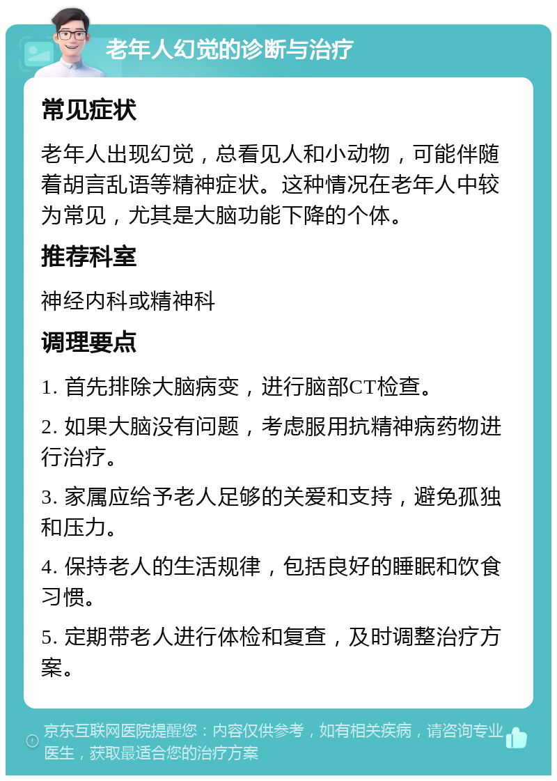 老年人幻觉的诊断与治疗 常见症状 老年人出现幻觉，总看见人和小动物，可能伴随着胡言乱语等精神症状。这种情况在老年人中较为常见，尤其是大脑功能下降的个体。 推荐科室 神经内科或精神科 调理要点 1. 首先排除大脑病变，进行脑部CT检查。 2. 如果大脑没有问题，考虑服用抗精神病药物进行治疗。 3. 家属应给予老人足够的关爱和支持，避免孤独和压力。 4. 保持老人的生活规律，包括良好的睡眠和饮食习惯。 5. 定期带老人进行体检和复查，及时调整治疗方案。