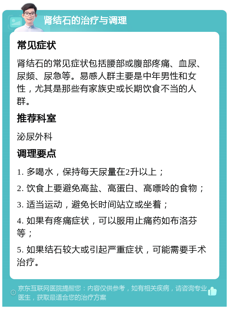 肾结石的治疗与调理 常见症状 肾结石的常见症状包括腰部或腹部疼痛、血尿、尿频、尿急等。易感人群主要是中年男性和女性，尤其是那些有家族史或长期饮食不当的人群。 推荐科室 泌尿外科 调理要点 1. 多喝水，保持每天尿量在2升以上； 2. 饮食上要避免高盐、高蛋白、高嘌呤的食物； 3. 适当运动，避免长时间站立或坐着； 4. 如果有疼痛症状，可以服用止痛药如布洛芬等； 5. 如果结石较大或引起严重症状，可能需要手术治疗。