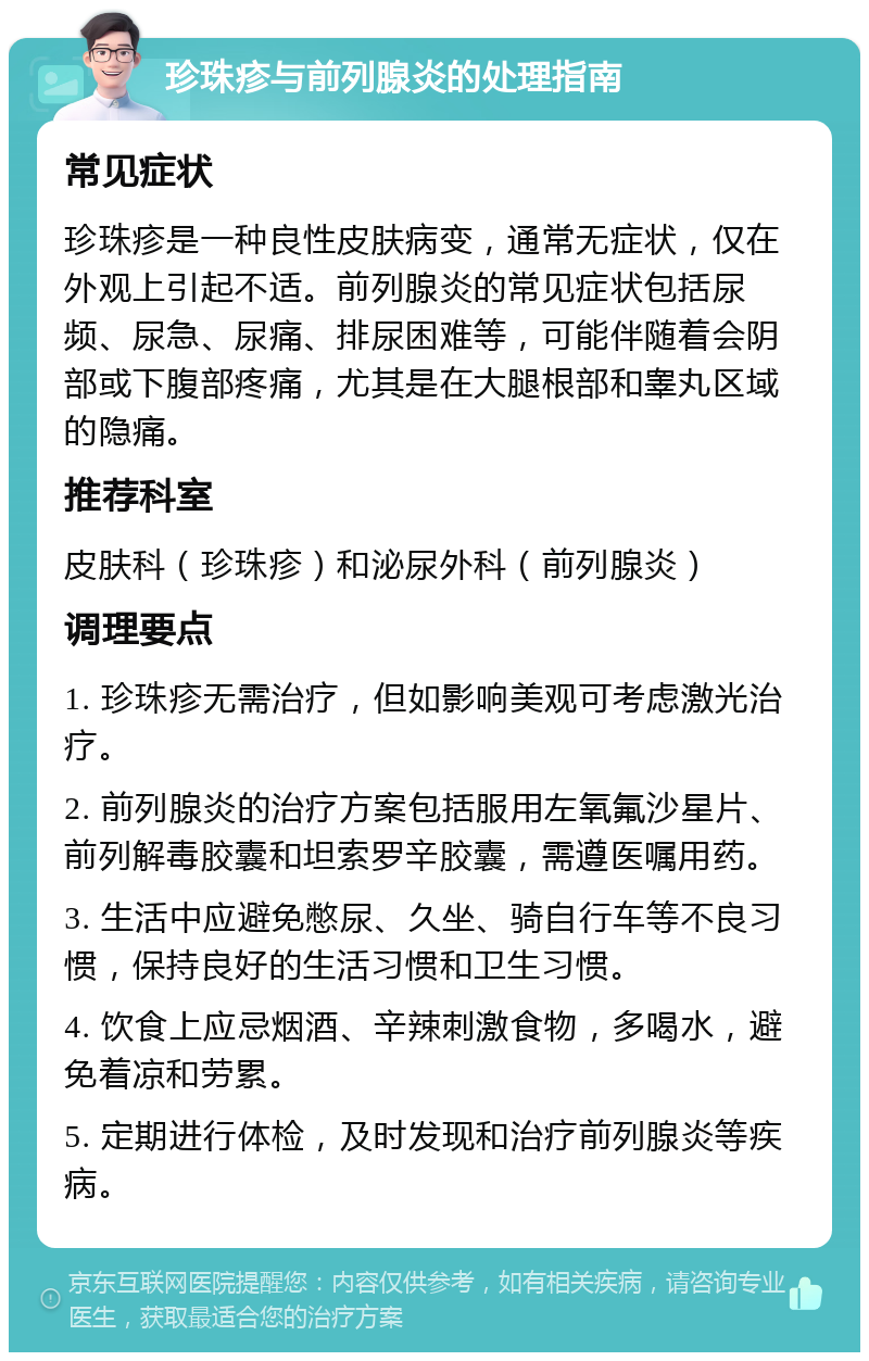 珍珠疹与前列腺炎的处理指南 常见症状 珍珠疹是一种良性皮肤病变，通常无症状，仅在外观上引起不适。前列腺炎的常见症状包括尿频、尿急、尿痛、排尿困难等，可能伴随着会阴部或下腹部疼痛，尤其是在大腿根部和睾丸区域的隐痛。 推荐科室 皮肤科（珍珠疹）和泌尿外科（前列腺炎） 调理要点 1. 珍珠疹无需治疗，但如影响美观可考虑激光治疗。 2. 前列腺炎的治疗方案包括服用左氧氟沙星片、前列解毒胶囊和坦索罗辛胶囊，需遵医嘱用药。 3. 生活中应避免憋尿、久坐、骑自行车等不良习惯，保持良好的生活习惯和卫生习惯。 4. 饮食上应忌烟酒、辛辣刺激食物，多喝水，避免着凉和劳累。 5. 定期进行体检，及时发现和治疗前列腺炎等疾病。