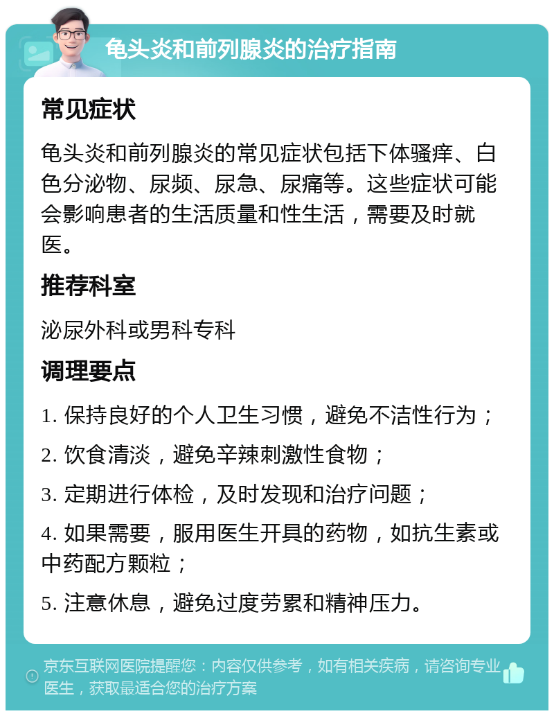 龟头炎和前列腺炎的治疗指南 常见症状 龟头炎和前列腺炎的常见症状包括下体骚痒、白色分泌物、尿频、尿急、尿痛等。这些症状可能会影响患者的生活质量和性生活，需要及时就医。 推荐科室 泌尿外科或男科专科 调理要点 1. 保持良好的个人卫生习惯，避免不洁性行为； 2. 饮食清淡，避免辛辣刺激性食物； 3. 定期进行体检，及时发现和治疗问题； 4. 如果需要，服用医生开具的药物，如抗生素或中药配方颗粒； 5. 注意休息，避免过度劳累和精神压力。