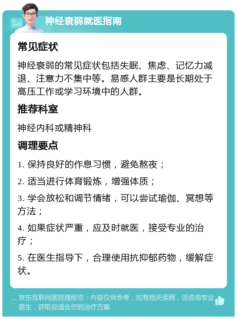 神经衰弱就医指南 常见症状 神经衰弱的常见症状包括失眠、焦虑、记忆力减退、注意力不集中等。易感人群主要是长期处于高压工作或学习环境中的人群。 推荐科室 神经内科或精神科 调理要点 1. 保持良好的作息习惯，避免熬夜； 2. 适当进行体育锻炼，增强体质； 3. 学会放松和调节情绪，可以尝试瑜伽、冥想等方法； 4. 如果症状严重，应及时就医，接受专业的治疗； 5. 在医生指导下，合理使用抗抑郁药物，缓解症状。