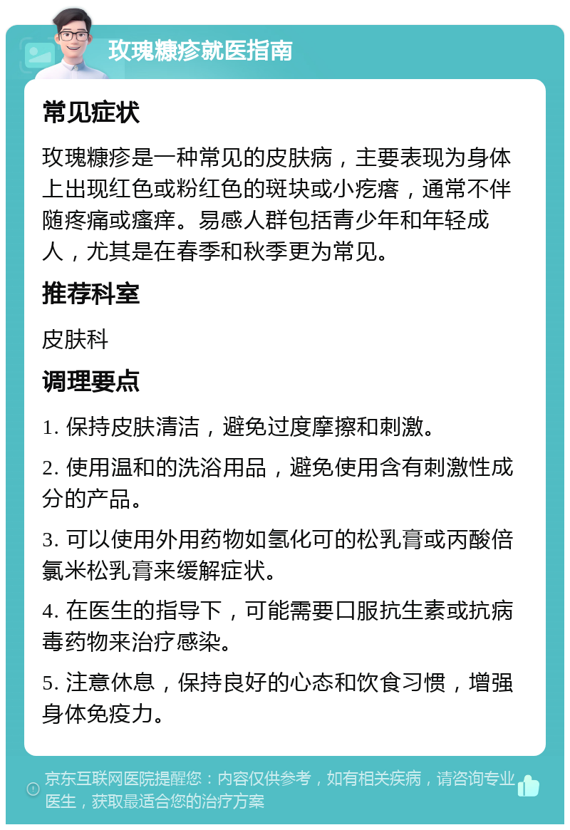 玫瑰糠疹就医指南 常见症状 玫瑰糠疹是一种常见的皮肤病，主要表现为身体上出现红色或粉红色的斑块或小疙瘩，通常不伴随疼痛或瘙痒。易感人群包括青少年和年轻成人，尤其是在春季和秋季更为常见。 推荐科室 皮肤科 调理要点 1. 保持皮肤清洁，避免过度摩擦和刺激。 2. 使用温和的洗浴用品，避免使用含有刺激性成分的产品。 3. 可以使用外用药物如氢化可的松乳膏或丙酸倍氯米松乳膏来缓解症状。 4. 在医生的指导下，可能需要口服抗生素或抗病毒药物来治疗感染。 5. 注意休息，保持良好的心态和饮食习惯，增强身体免疫力。