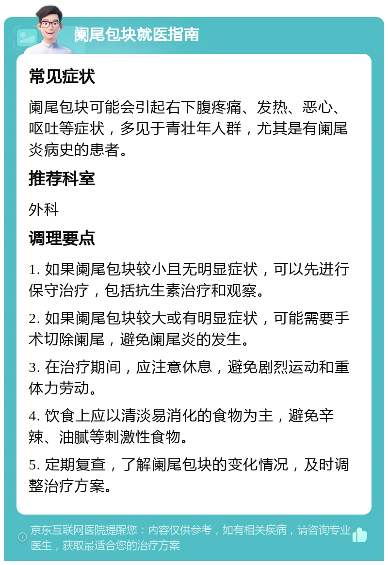 阑尾包块就医指南 常见症状 阑尾包块可能会引起右下腹疼痛、发热、恶心、呕吐等症状，多见于青壮年人群，尤其是有阑尾炎病史的患者。 推荐科室 外科 调理要点 1. 如果阑尾包块较小且无明显症状，可以先进行保守治疗，包括抗生素治疗和观察。 2. 如果阑尾包块较大或有明显症状，可能需要手术切除阑尾，避免阑尾炎的发生。 3. 在治疗期间，应注意休息，避免剧烈运动和重体力劳动。 4. 饮食上应以清淡易消化的食物为主，避免辛辣、油腻等刺激性食物。 5. 定期复查，了解阑尾包块的变化情况，及时调整治疗方案。