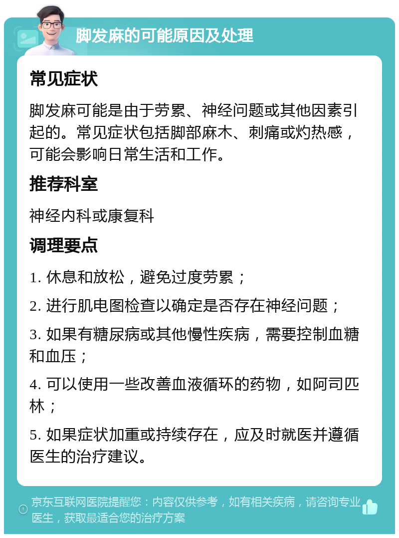 脚发麻的可能原因及处理 常见症状 脚发麻可能是由于劳累、神经问题或其他因素引起的。常见症状包括脚部麻木、刺痛或灼热感，可能会影响日常生活和工作。 推荐科室 神经内科或康复科 调理要点 1. 休息和放松，避免过度劳累； 2. 进行肌电图检查以确定是否存在神经问题； 3. 如果有糖尿病或其他慢性疾病，需要控制血糖和血压； 4. 可以使用一些改善血液循环的药物，如阿司匹林； 5. 如果症状加重或持续存在，应及时就医并遵循医生的治疗建议。