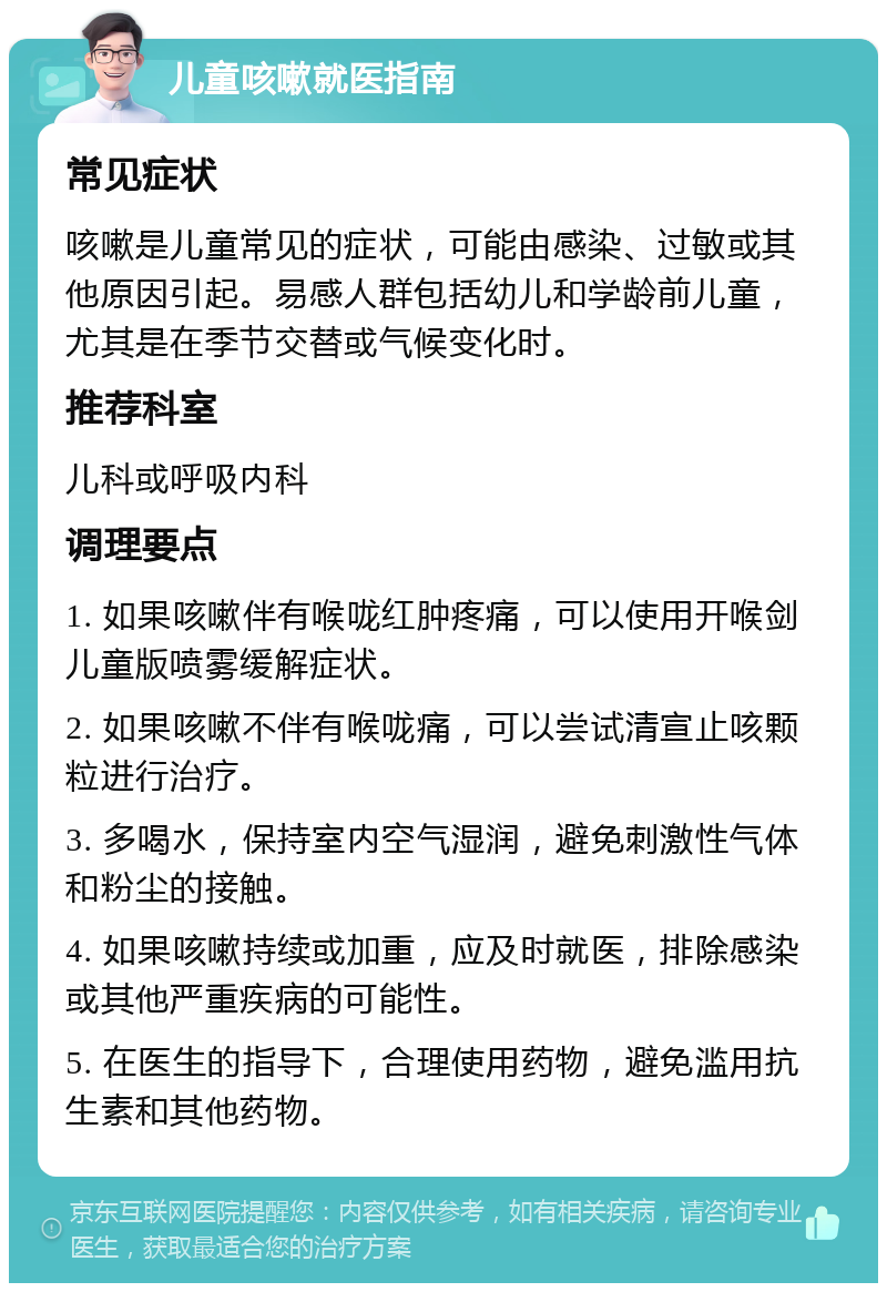 儿童咳嗽就医指南 常见症状 咳嗽是儿童常见的症状，可能由感染、过敏或其他原因引起。易感人群包括幼儿和学龄前儿童，尤其是在季节交替或气候变化时。 推荐科室 儿科或呼吸内科 调理要点 1. 如果咳嗽伴有喉咙红肿疼痛，可以使用开喉剑儿童版喷雾缓解症状。 2. 如果咳嗽不伴有喉咙痛，可以尝试清宣止咳颗粒进行治疗。 3. 多喝水，保持室内空气湿润，避免刺激性气体和粉尘的接触。 4. 如果咳嗽持续或加重，应及时就医，排除感染或其他严重疾病的可能性。 5. 在医生的指导下，合理使用药物，避免滥用抗生素和其他药物。