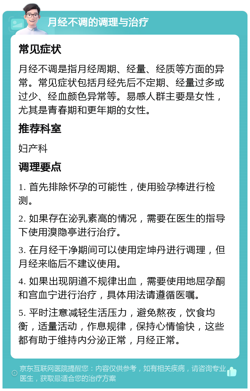 月经不调的调理与治疗 常见症状 月经不调是指月经周期、经量、经质等方面的异常。常见症状包括月经先后不定期、经量过多或过少、经血颜色异常等。易感人群主要是女性，尤其是青春期和更年期的女性。 推荐科室 妇产科 调理要点 1. 首先排除怀孕的可能性，使用验孕棒进行检测。 2. 如果存在泌乳素高的情况，需要在医生的指导下使用溴隐亭进行治疗。 3. 在月经干净期间可以使用定坤丹进行调理，但月经来临后不建议使用。 4. 如果出现阴道不规律出血，需要使用地屈孕酮和宫血宁进行治疗，具体用法请遵循医嘱。 5. 平时注意减轻生活压力，避免熬夜，饮食均衡，适量活动，作息规律，保持心情愉快，这些都有助于维持内分泌正常，月经正常。