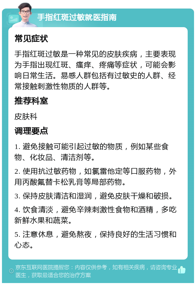 手指红斑过敏就医指南 常见症状 手指红斑过敏是一种常见的皮肤疾病，主要表现为手指出现红斑、瘙痒、疼痛等症状，可能会影响日常生活。易感人群包括有过敏史的人群、经常接触刺激性物质的人群等。 推荐科室 皮肤科 调理要点 1. 避免接触可能引起过敏的物质，例如某些食物、化妆品、清洁剂等。 2. 使用抗过敏药物，如氯雷他定等口服药物，外用丙酸氟替卡松乳膏等局部药物。 3. 保持皮肤清洁和湿润，避免皮肤干燥和破损。 4. 饮食清淡，避免辛辣刺激性食物和酒精，多吃新鲜水果和蔬菜。 5. 注意休息，避免熬夜，保持良好的生活习惯和心态。