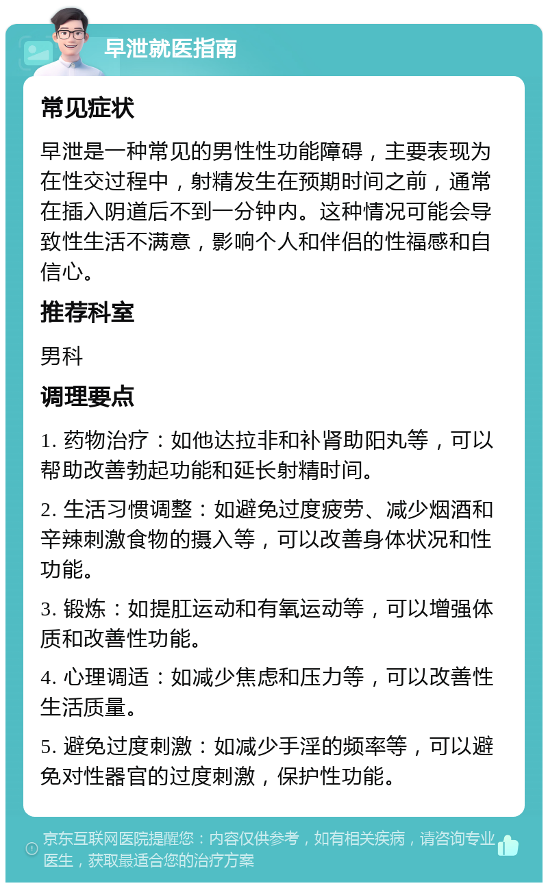 早泄就医指南 常见症状 早泄是一种常见的男性性功能障碍，主要表现为在性交过程中，射精发生在预期时间之前，通常在插入阴道后不到一分钟内。这种情况可能会导致性生活不满意，影响个人和伴侣的性福感和自信心。 推荐科室 男科 调理要点 1. 药物治疗：如他达拉非和补肾助阳丸等，可以帮助改善勃起功能和延长射精时间。 2. 生活习惯调整：如避免过度疲劳、减少烟酒和辛辣刺激食物的摄入等，可以改善身体状况和性功能。 3. 锻炼：如提肛运动和有氧运动等，可以增强体质和改善性功能。 4. 心理调适：如减少焦虑和压力等，可以改善性生活质量。 5. 避免过度刺激：如减少手淫的频率等，可以避免对性器官的过度刺激，保护性功能。