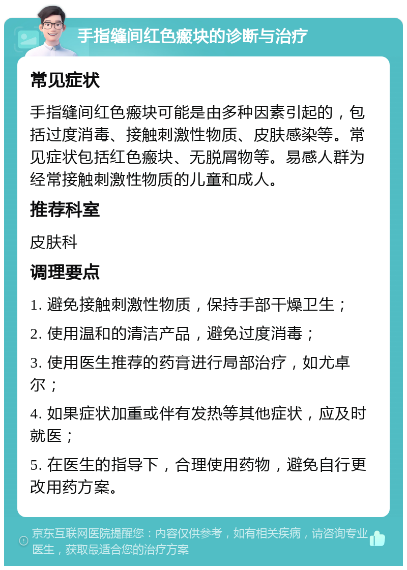 手指缝间红色瘢块的诊断与治疗 常见症状 手指缝间红色瘢块可能是由多种因素引起的，包括过度消毒、接触刺激性物质、皮肤感染等。常见症状包括红色瘢块、无脱屑物等。易感人群为经常接触刺激性物质的儿童和成人。 推荐科室 皮肤科 调理要点 1. 避免接触刺激性物质，保持手部干燥卫生； 2. 使用温和的清洁产品，避免过度消毒； 3. 使用医生推荐的药膏进行局部治疗，如尤卓尔； 4. 如果症状加重或伴有发热等其他症状，应及时就医； 5. 在医生的指导下，合理使用药物，避免自行更改用药方案。