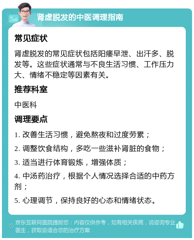 肾虚脱发的中医调理指南 常见症状 肾虚脱发的常见症状包括阳痿早泄、出汗多、脱发等。这些症状通常与不良生活习惯、工作压力大、情绪不稳定等因素有关。 推荐科室 中医科 调理要点 1. 改善生活习惯，避免熬夜和过度劳累； 2. 调整饮食结构，多吃一些滋补肾脏的食物； 3. 适当进行体育锻炼，增强体质； 4. 中汤药治疗，根据个人情况选择合适的中药方剂； 5. 心理调节，保持良好的心态和情绪状态。