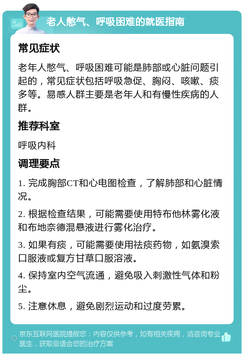 老人憋气、呼吸困难的就医指南 常见症状 老年人憋气、呼吸困难可能是肺部或心脏问题引起的，常见症状包括呼吸急促、胸闷、咳嗽、痰多等。易感人群主要是老年人和有慢性疾病的人群。 推荐科室 呼吸内科 调理要点 1. 完成胸部CT和心电图检查，了解肺部和心脏情况。 2. 根据检查结果，可能需要使用特布他林雾化液和布地奈德混悬液进行雾化治疗。 3. 如果有痰，可能需要使用祛痰药物，如氨溴索口服液或复方甘草口服溶液。 4. 保持室内空气流通，避免吸入刺激性气体和粉尘。 5. 注意休息，避免剧烈运动和过度劳累。