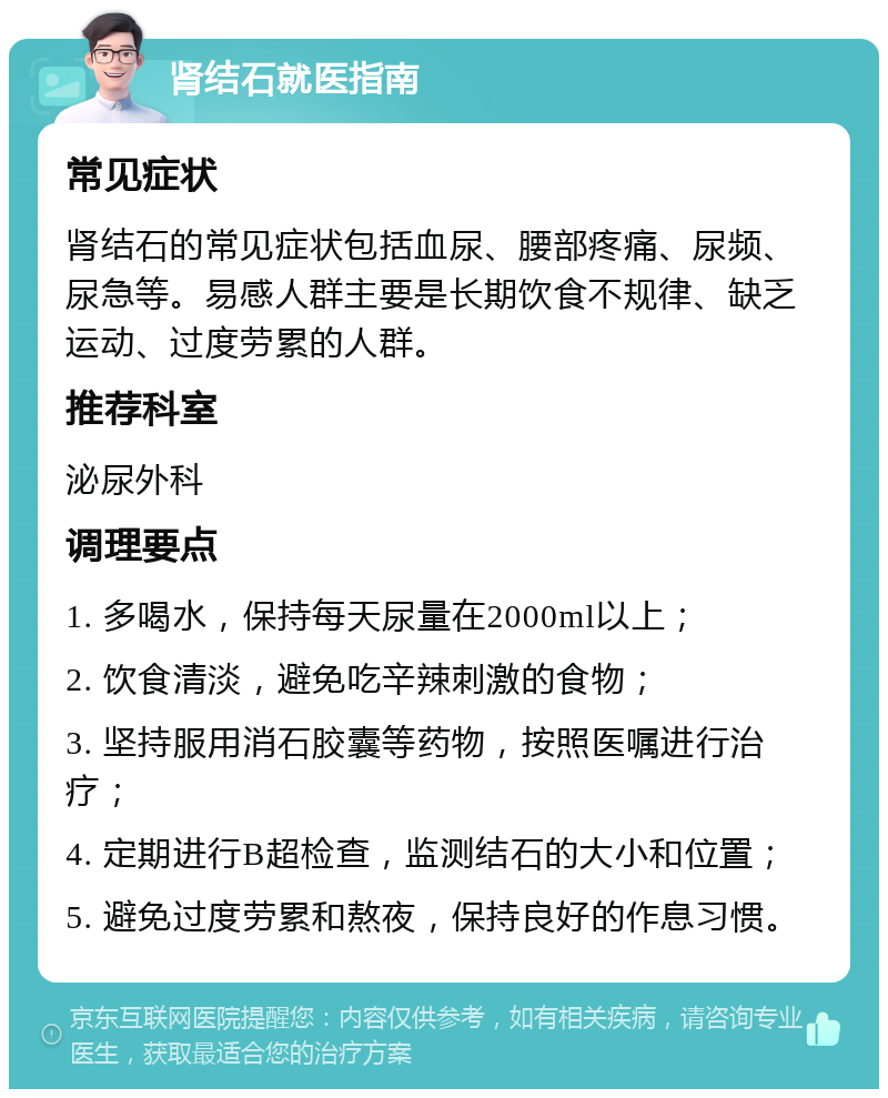 肾结石就医指南 常见症状 肾结石的常见症状包括血尿、腰部疼痛、尿频、尿急等。易感人群主要是长期饮食不规律、缺乏运动、过度劳累的人群。 推荐科室 泌尿外科 调理要点 1. 多喝水，保持每天尿量在2000ml以上； 2. 饮食清淡，避免吃辛辣刺激的食物； 3. 坚持服用消石胶囊等药物，按照医嘱进行治疗； 4. 定期进行B超检查，监测结石的大小和位置； 5. 避免过度劳累和熬夜，保持良好的作息习惯。