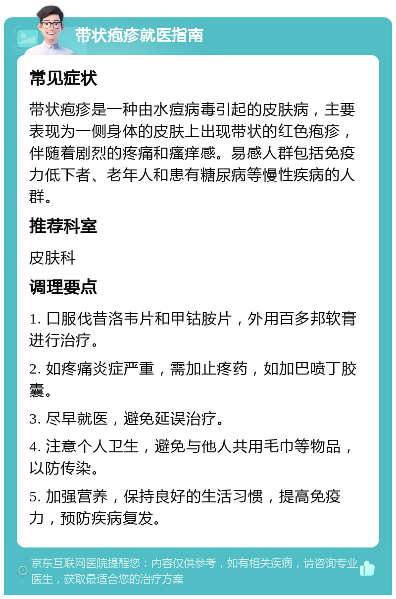 带状疱疹就医指南 常见症状 带状疱疹是一种由水痘病毒引起的皮肤病，主要表现为一侧身体的皮肤上出现带状的红色疱疹，伴随着剧烈的疼痛和瘙痒感。易感人群包括免疫力低下者、老年人和患有糖尿病等慢性疾病的人群。 推荐科室 皮肤科 调理要点 1. 口服伐昔洛韦片和甲钴胺片，外用百多邦软膏进行治疗。 2. 如疼痛炎症严重，需加止疼药，如加巴喷丁胶囊。 3. 尽早就医，避免延误治疗。 4. 注意个人卫生，避免与他人共用毛巾等物品，以防传染。 5. 加强营养，保持良好的生活习惯，提高免疫力，预防疾病复发。