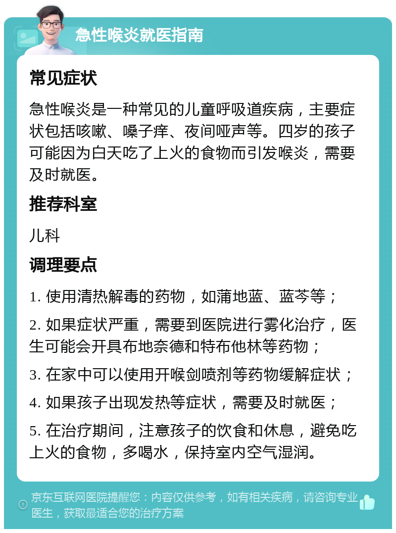 急性喉炎就医指南 常见症状 急性喉炎是一种常见的儿童呼吸道疾病，主要症状包括咳嗽、嗓子痒、夜间哑声等。四岁的孩子可能因为白天吃了上火的食物而引发喉炎，需要及时就医。 推荐科室 儿科 调理要点 1. 使用清热解毒的药物，如蒲地蓝、蓝芩等； 2. 如果症状严重，需要到医院进行雾化治疗，医生可能会开具布地奈德和特布他林等药物； 3. 在家中可以使用开喉剑喷剂等药物缓解症状； 4. 如果孩子出现发热等症状，需要及时就医； 5. 在治疗期间，注意孩子的饮食和休息，避免吃上火的食物，多喝水，保持室内空气湿润。