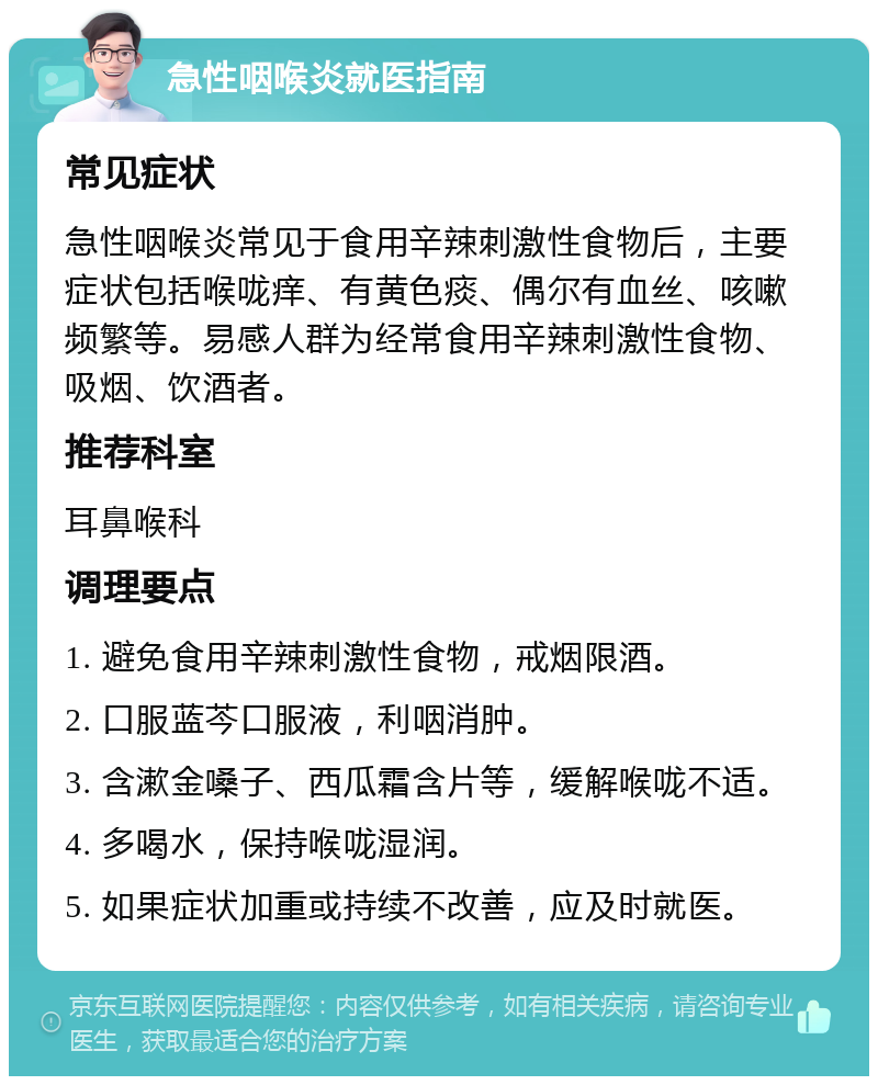 急性咽喉炎就医指南 常见症状 急性咽喉炎常见于食用辛辣刺激性食物后，主要症状包括喉咙痒、有黄色痰、偶尔有血丝、咳嗽频繁等。易感人群为经常食用辛辣刺激性食物、吸烟、饮酒者。 推荐科室 耳鼻喉科 调理要点 1. 避免食用辛辣刺激性食物，戒烟限酒。 2. 口服蓝芩口服液，利咽消肿。 3. 含漱金嗓子、西瓜霜含片等，缓解喉咙不适。 4. 多喝水，保持喉咙湿润。 5. 如果症状加重或持续不改善，应及时就医。