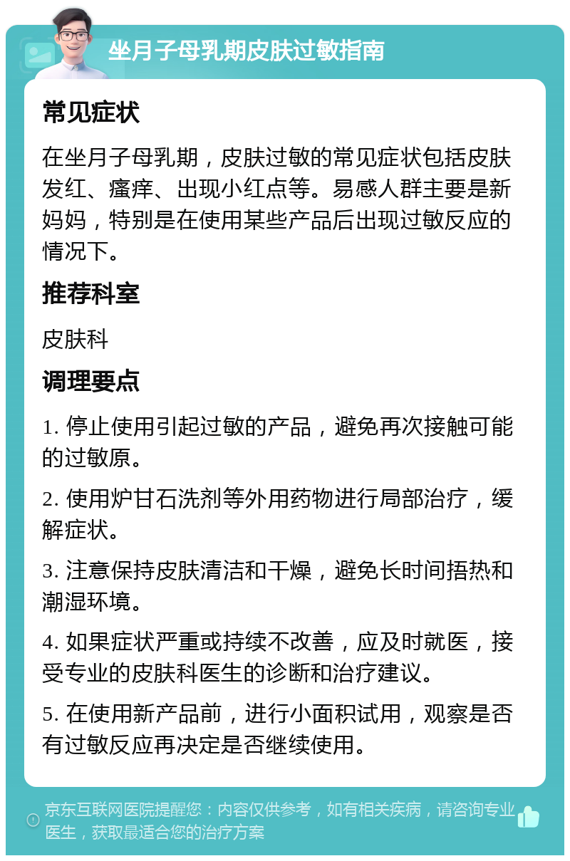 坐月子母乳期皮肤过敏指南 常见症状 在坐月子母乳期，皮肤过敏的常见症状包括皮肤发红、瘙痒、出现小红点等。易感人群主要是新妈妈，特别是在使用某些产品后出现过敏反应的情况下。 推荐科室 皮肤科 调理要点 1. 停止使用引起过敏的产品，避免再次接触可能的过敏原。 2. 使用炉甘石洗剂等外用药物进行局部治疗，缓解症状。 3. 注意保持皮肤清洁和干燥，避免长时间捂热和潮湿环境。 4. 如果症状严重或持续不改善，应及时就医，接受专业的皮肤科医生的诊断和治疗建议。 5. 在使用新产品前，进行小面积试用，观察是否有过敏反应再决定是否继续使用。