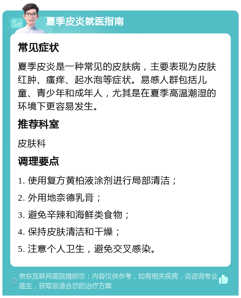 夏季皮炎就医指南 常见症状 夏季皮炎是一种常见的皮肤病，主要表现为皮肤红肿、瘙痒、起水泡等症状。易感人群包括儿童、青少年和成年人，尤其是在夏季高温潮湿的环境下更容易发生。 推荐科室 皮肤科 调理要点 1. 使用复方黄柏液涂剂进行局部清洁； 2. 外用地奈德乳膏； 3. 避免辛辣和海鲜类食物； 4. 保持皮肤清洁和干燥； 5. 注意个人卫生，避免交叉感染。