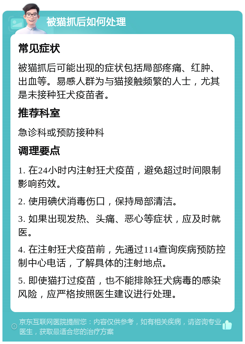 被猫抓后如何处理 常见症状 被猫抓后可能出现的症状包括局部疼痛、红肿、出血等。易感人群为与猫接触频繁的人士，尤其是未接种狂犬疫苗者。 推荐科室 急诊科或预防接种科 调理要点 1. 在24小时内注射狂犬疫苗，避免超过时间限制影响药效。 2. 使用碘伏消毒伤口，保持局部清洁。 3. 如果出现发热、头痛、恶心等症状，应及时就医。 4. 在注射狂犬疫苗前，先通过114查询疾病预防控制中心电话，了解具体的注射地点。 5. 即使猫打过疫苗，也不能排除狂犬病毒的感染风险，应严格按照医生建议进行处理。