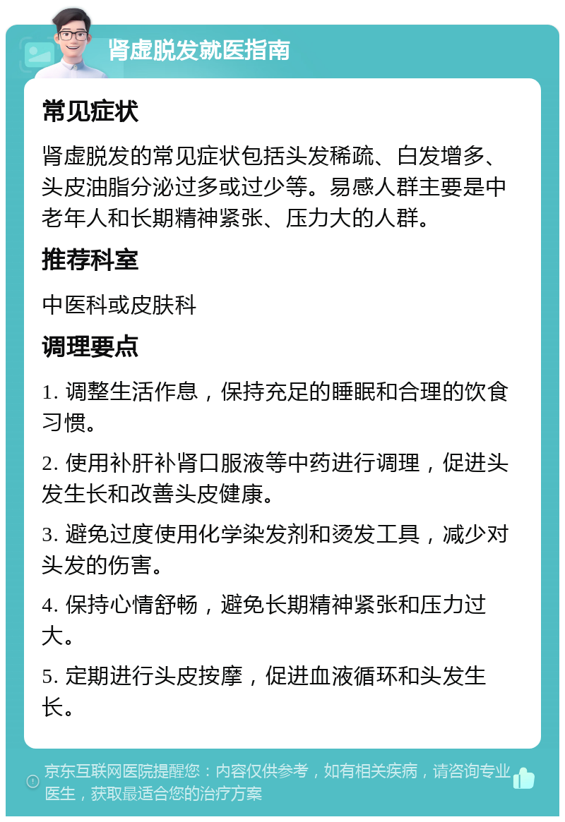 肾虚脱发就医指南 常见症状 肾虚脱发的常见症状包括头发稀疏、白发增多、头皮油脂分泌过多或过少等。易感人群主要是中老年人和长期精神紧张、压力大的人群。 推荐科室 中医科或皮肤科 调理要点 1. 调整生活作息，保持充足的睡眠和合理的饮食习惯。 2. 使用补肝补肾口服液等中药进行调理，促进头发生长和改善头皮健康。 3. 避免过度使用化学染发剂和烫发工具，减少对头发的伤害。 4. 保持心情舒畅，避免长期精神紧张和压力过大。 5. 定期进行头皮按摩，促进血液循环和头发生长。