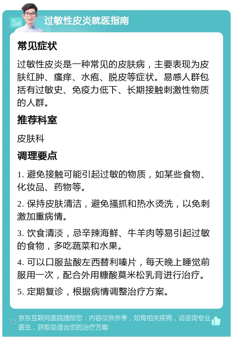 过敏性皮炎就医指南 常见症状 过敏性皮炎是一种常见的皮肤病，主要表现为皮肤红肿、瘙痒、水疱、脱皮等症状。易感人群包括有过敏史、免疫力低下、长期接触刺激性物质的人群。 推荐科室 皮肤科 调理要点 1. 避免接触可能引起过敏的物质，如某些食物、化妆品、药物等。 2. 保持皮肤清洁，避免搔抓和热水烫洗，以免刺激加重病情。 3. 饮食清淡，忌辛辣海鲜、牛羊肉等易引起过敏的食物，多吃蔬菜和水果。 4. 可以口服盐酸左西替利嗪片，每天晚上睡觉前服用一次，配合外用糠酸莫米松乳膏进行治疗。 5. 定期复诊，根据病情调整治疗方案。