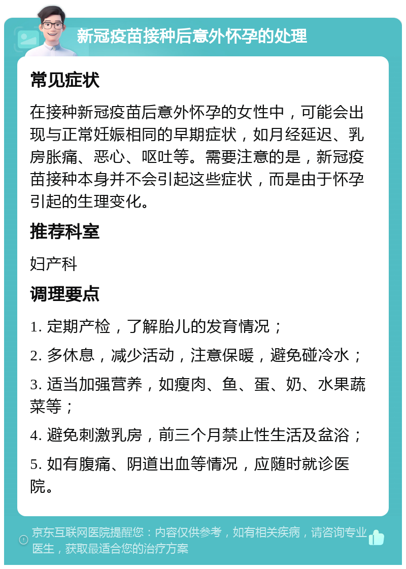 新冠疫苗接种后意外怀孕的处理 常见症状 在接种新冠疫苗后意外怀孕的女性中，可能会出现与正常妊娠相同的早期症状，如月经延迟、乳房胀痛、恶心、呕吐等。需要注意的是，新冠疫苗接种本身并不会引起这些症状，而是由于怀孕引起的生理变化。 推荐科室 妇产科 调理要点 1. 定期产检，了解胎儿的发育情况； 2. 多休息，减少活动，注意保暖，避免碰冷水； 3. 适当加强营养，如瘦肉、鱼、蛋、奶、水果蔬菜等； 4. 避免刺激乳房，前三个月禁止性生活及盆浴； 5. 如有腹痛、阴道出血等情况，应随时就诊医院。