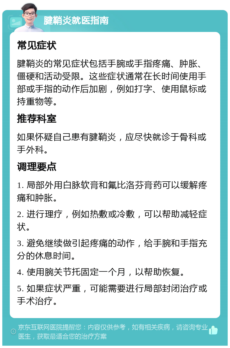 腱鞘炎就医指南 常见症状 腱鞘炎的常见症状包括手腕或手指疼痛、肿胀、僵硬和活动受限。这些症状通常在长时间使用手部或手指的动作后加剧，例如打字、使用鼠标或持重物等。 推荐科室 如果怀疑自己患有腱鞘炎，应尽快就诊于骨科或手外科。 调理要点 1. 局部外用白脉软膏和氟比洛芬膏药可以缓解疼痛和肿胀。 2. 进行理疗，例如热敷或冷敷，可以帮助减轻症状。 3. 避免继续做引起疼痛的动作，给手腕和手指充分的休息时间。 4. 使用腕关节托固定一个月，以帮助恢复。 5. 如果症状严重，可能需要进行局部封闭治疗或手术治疗。