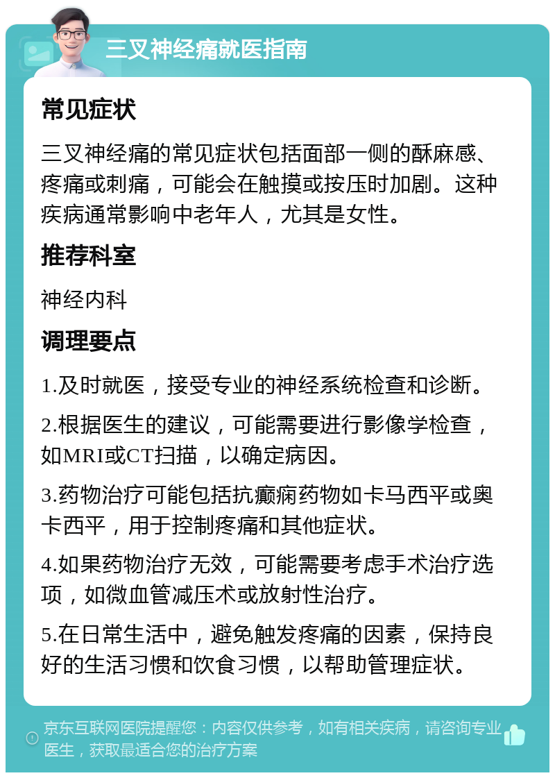 三叉神经痛就医指南 常见症状 三叉神经痛的常见症状包括面部一侧的酥麻感、疼痛或刺痛，可能会在触摸或按压时加剧。这种疾病通常影响中老年人，尤其是女性。 推荐科室 神经内科 调理要点 1.及时就医，接受专业的神经系统检查和诊断。 2.根据医生的建议，可能需要进行影像学检查，如MRI或CT扫描，以确定病因。 3.药物治疗可能包括抗癫痫药物如卡马西平或奥卡西平，用于控制疼痛和其他症状。 4.如果药物治疗无效，可能需要考虑手术治疗选项，如微血管减压术或放射性治疗。 5.在日常生活中，避免触发疼痛的因素，保持良好的生活习惯和饮食习惯，以帮助管理症状。