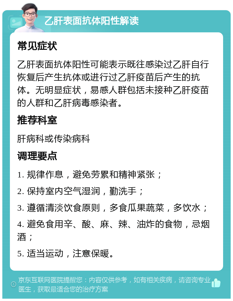 乙肝表面抗体阳性解读 常见症状 乙肝表面抗体阳性可能表示既往感染过乙肝自行恢复后产生抗体或进行过乙肝疫苗后产生的抗体。无明显症状，易感人群包括未接种乙肝疫苗的人群和乙肝病毒感染者。 推荐科室 肝病科或传染病科 调理要点 1. 规律作息，避免劳累和精神紧张； 2. 保持室内空气湿润，勤洗手； 3. 遵循清淡饮食原则，多食瓜果蔬菜，多饮水； 4. 避免食用辛、酸、麻、辣、油炸的食物，忌烟酒； 5. 适当运动，注意保暖。