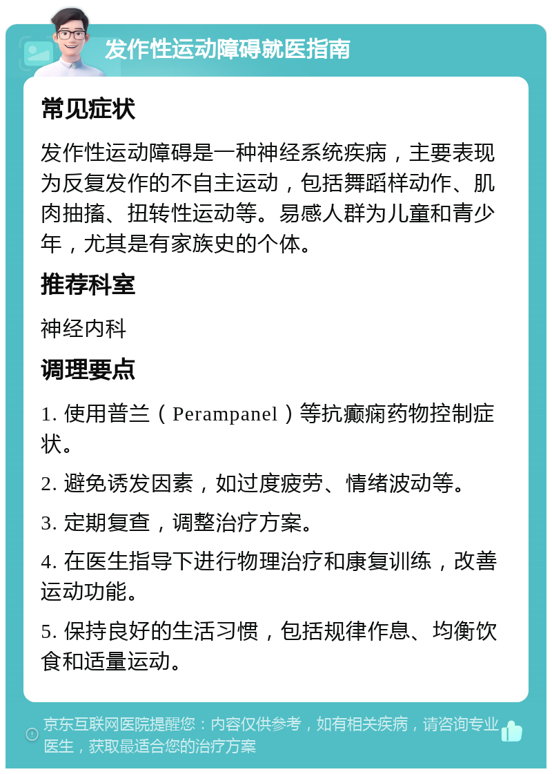 发作性运动障碍就医指南 常见症状 发作性运动障碍是一种神经系统疾病，主要表现为反复发作的不自主运动，包括舞蹈样动作、肌肉抽搐、扭转性运动等。易感人群为儿童和青少年，尤其是有家族史的个体。 推荐科室 神经内科 调理要点 1. 使用普兰（Perampanel）等抗癫痫药物控制症状。 2. 避免诱发因素，如过度疲劳、情绪波动等。 3. 定期复查，调整治疗方案。 4. 在医生指导下进行物理治疗和康复训练，改善运动功能。 5. 保持良好的生活习惯，包括规律作息、均衡饮食和适量运动。